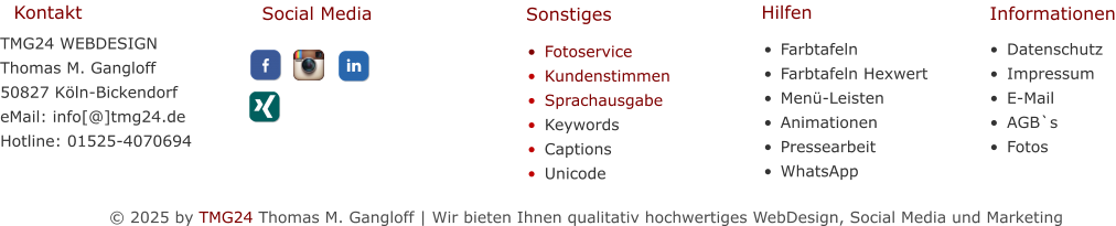 © 2025 by TMG24 Thomas M. Gangloff | Wir bieten Ihnen qualitativ hochwertiges WebDesign, Social Media und Marketing •	Farbtafeln •	Farbtafeln Hexwert •	Menü-Leisten •	Animationen •	Pressearbeit •	WhatsApp   •	Datenschutz •	Impressum •	E-Mail •	AGB`s •	Fotos TMG24 WEBDESIGNThomas M. Gangloff 50827 Köln-Bickendorf eMail: info[@]tmg24.de Hotline: 01525-4070694 Kontakt Hilfen Informationen Social Media Sonstiges •	Fotoservice •	Kundenstimmen •	Sprachausgabe •	Keywords •	Captions •	Unicode