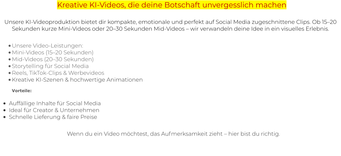 Kreative KI-Videos, die deine Botschaft unvergesslich machen Unsere KI-Videoproduktion bietet dir kompakte, emotionale und perfekt auf Social Media zugeschnittene Clips. Ob 15–20 Sekunden kurze Mini-Videos oder 20–30 Sekunden Mid-Videos – wir verwandeln deine Idee in ein visuelles Erlebnis.  •	Unsere Video-Leistungen: •	Mini-Videos (15–20 Sekunden) •	Mid-Videos (20–30 Sekunden) •	Storytelling für Social Media •	Reels, TikTok-Clips & Werbevideos •	Kreative KI-Szenen & hochwertige AnimationenVorteile:  •	Auffällige Inhalte für Social Media •	Ideal für Creator & Unternehmen •	Schnelle Lieferung & faire Preise   Wenn du ein Video möchtest, das Aufmerksamkeit zieht – hier bist du richtig.